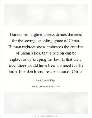 Human self-righteousness denies the need for the saving, enabling grace of Christ. Human righteousness embraces the cruelest of Satan’s lies, that a person can be righteous by keeping the law. If that were true, there would have been no need for the birth, life, death, and resurrection of Christ Picture Quote #1