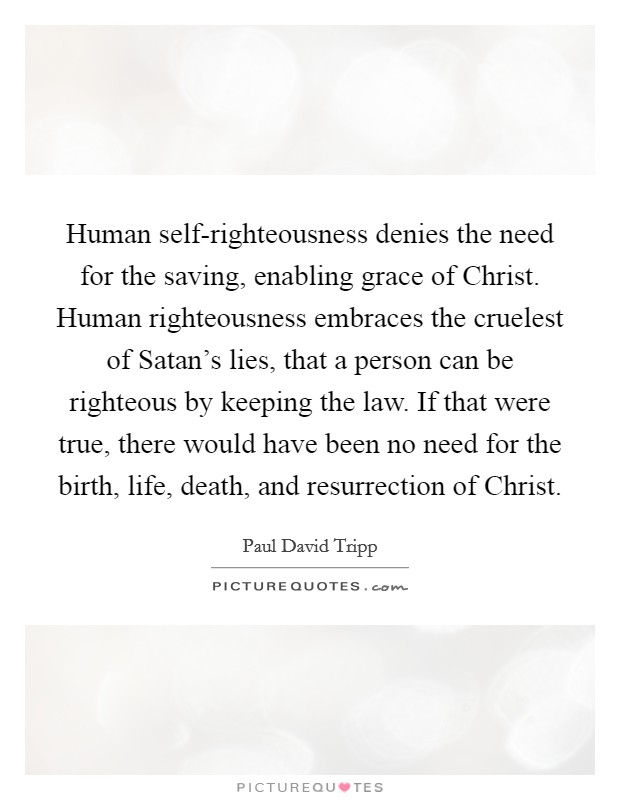 Human self-righteousness denies the need for the saving, enabling grace of Christ. Human righteousness embraces the cruelest of Satan's lies, that a person can be righteous by keeping the law. If that were true, there would have been no need for the birth, life, death, and resurrection of Christ Picture Quote #1