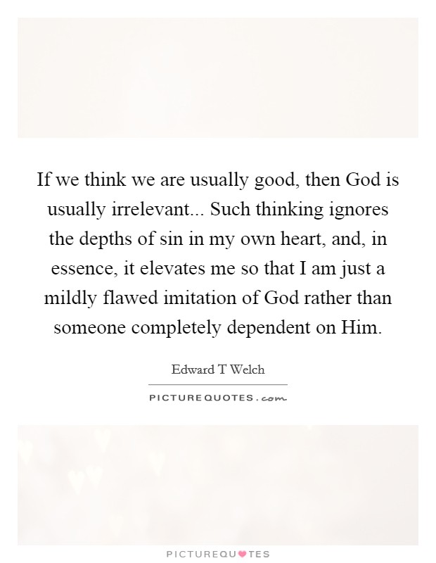 If we think we are usually good, then God is usually irrelevant... Such thinking ignores the depths of sin in my own heart, and, in essence, it elevates me so that I am just a mildly flawed imitation of God rather than someone completely dependent on Him Picture Quote #1