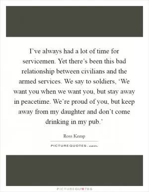 I’ve always had a lot of time for servicemen. Yet there’s been this bad relationship between civilians and the armed services. We say to soldiers, ‘We want you when we want you, but stay away in peacetime. We’re proud of you, but keep away from my daughter and don’t come drinking in my pub.’ Picture Quote #1