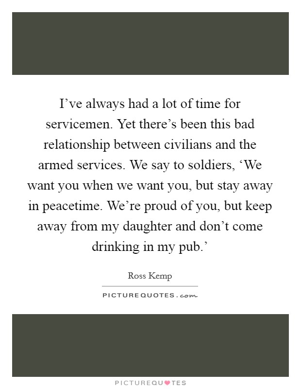 I've always had a lot of time for servicemen. Yet there's been this bad relationship between civilians and the armed services. We say to soldiers, ‘We want you when we want you, but stay away in peacetime. We're proud of you, but keep away from my daughter and don't come drinking in my pub.' Picture Quote #1