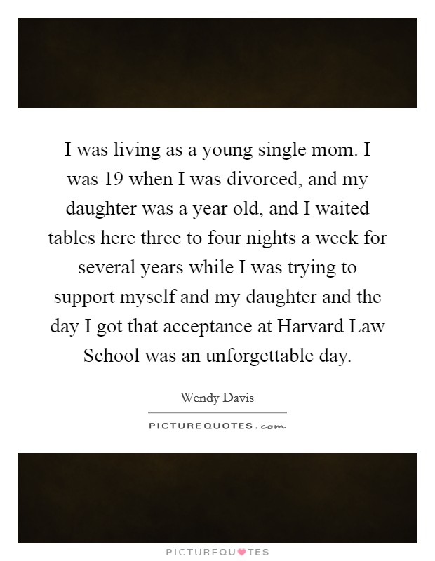 I was living as a young single mom. I was 19 when I was divorced, and my daughter was a year old, and I waited tables here three to four nights a week for several years while I was trying to support myself and my daughter and the day I got that acceptance at Harvard Law School was an unforgettable day Picture Quote #1