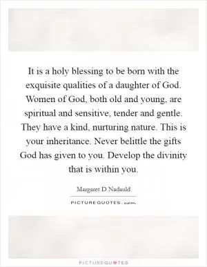 It is a holy blessing to be born with the exquisite qualities of a daughter of God. Women of God, both old and young, are spiritual and sensitive, tender and gentle. They have a kind, nurturing nature. This is your inheritance. Never belittle the gifts God has given to you. Develop the divinity that is within you Picture Quote #1