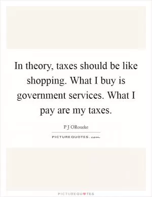 In theory, taxes should be like shopping. What I buy is government services. What I pay are my taxes Picture Quote #1