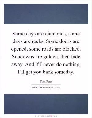 Some days are diamonds, some days are rocks. Some doors are opened, some roads are blocked. Sundowns are golden, then fade away. And if I never do nothing, I’ll get you back someday Picture Quote #1