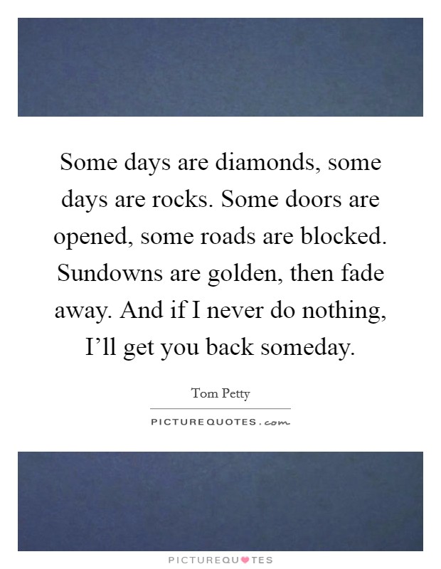 Some days are diamonds, some days are rocks. Some doors are opened, some roads are blocked. Sundowns are golden, then fade away. And if I never do nothing, I'll get you back someday Picture Quote #1