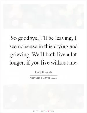 So goodbye, I’ll be leaving, I see no sense in this crying and grieving. We’ll both live a lot longer, if you live without me Picture Quote #1
