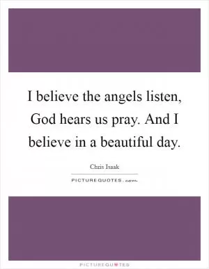 I believe the angels listen, God hears us pray. And I believe in a beautiful day Picture Quote #1