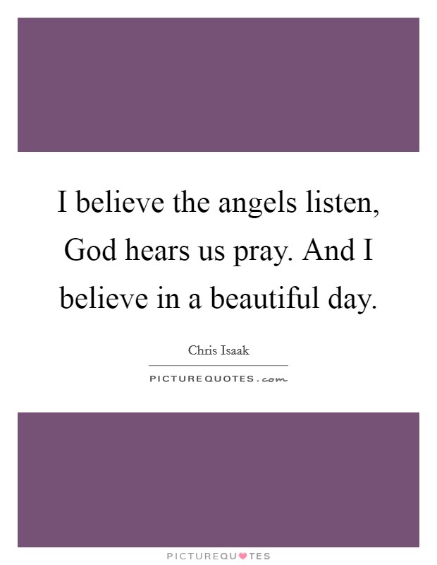I believe the angels listen, God hears us pray. And I believe in a beautiful day Picture Quote #1