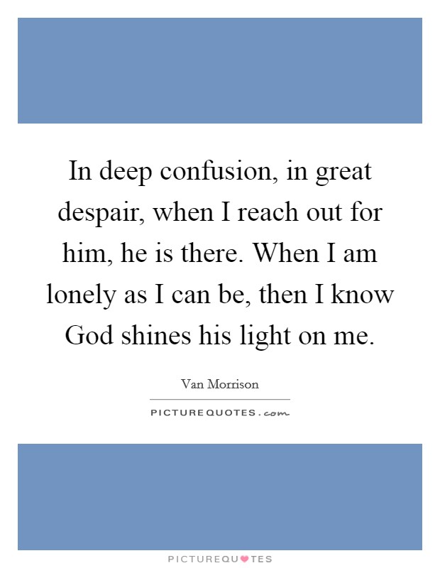 In deep confusion, in great despair, when I reach out for him, he is there. When I am lonely as I can be, then I know God shines his light on me Picture Quote #1