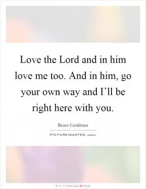 Love the Lord and in him love me too. And in him, go your own way and I’ll be right here with you Picture Quote #1