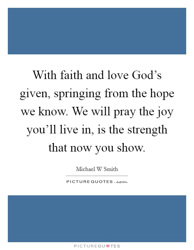 With faith and love God's given, springing from the hope we know. We will pray the joy you'll live in, is the strength that now you show Picture Quote #1