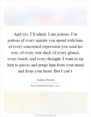 And yes, I’ll admit, I am jealous. I’m jealous of every minute you spend with him, of every concerned expression you send his way, of every tear shed, of every glance, every touch, and every thought. I want to rip him to pieces and purge him from your mind and from your heart. But I can’t Picture Quote #1