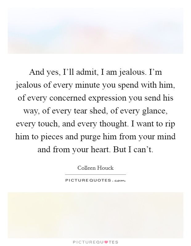 And yes, I'll admit, I am jealous. I'm jealous of every minute you spend with him, of every concerned expression you send his way, of every tear shed, of every glance, every touch, and every thought. I want to rip him to pieces and purge him from your mind and from your heart. But I can't Picture Quote #1