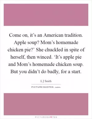 Come on, it’s an American tradition. Apple soup? Mom’s homemade chicken pie?’ She chuckled in spite of herself, then winced. ‘It’s apple pie and Mom’s homemade chicken soup. But you didn’t do badly, for a start Picture Quote #1