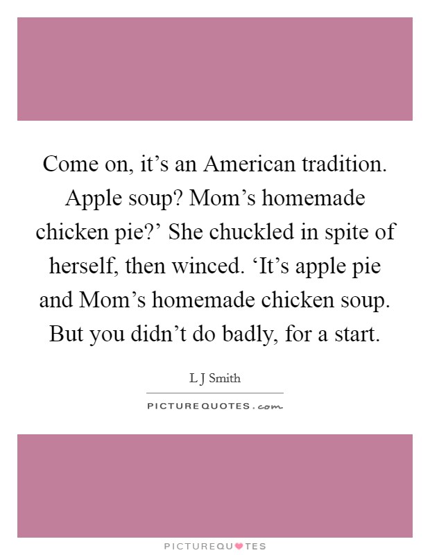 Come on, it's an American tradition. Apple soup? Mom's homemade chicken pie?' She chuckled in spite of herself, then winced. ‘It's apple pie and Mom's homemade chicken soup. But you didn't do badly, for a start Picture Quote #1