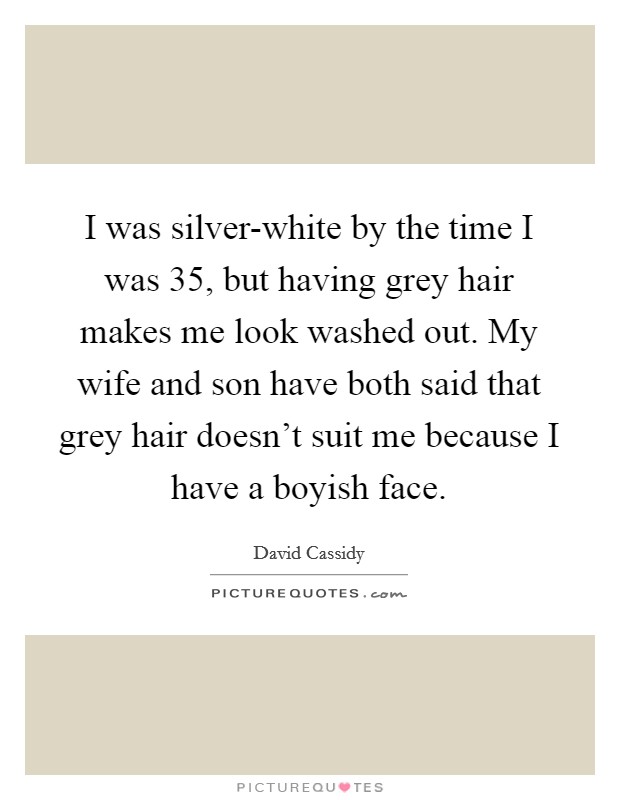 I was silver-white by the time I was 35, but having grey hair makes me look washed out. My wife and son have both said that grey hair doesn't suit me because I have a boyish face Picture Quote #1