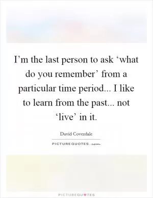 I’m the last person to ask ‘what do you remember’ from a particular time period... I like to learn from the past... not ‘live’ in it Picture Quote #1