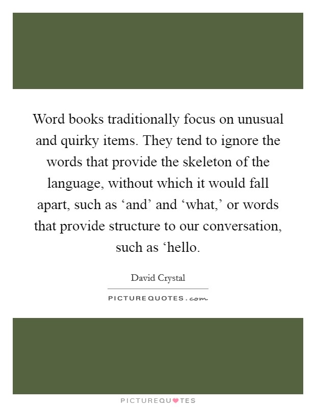 Word books traditionally focus on unusual and quirky items. They tend to ignore the words that provide the skeleton of the language, without which it would fall apart, such as ‘and' and ‘what,' or words that provide structure to our conversation, such as ‘hello Picture Quote #1
