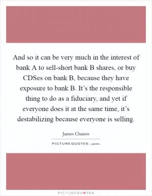 And so it can be very much in the interest of bank A to sell-short bank B shares, or buy CDSes on bank B, because they have exposure to bank B. It’s the responsible thing to do as a fiduciary, and yet if everyone does it at the same time, it’s destabilizing because everyone is selling Picture Quote #1
