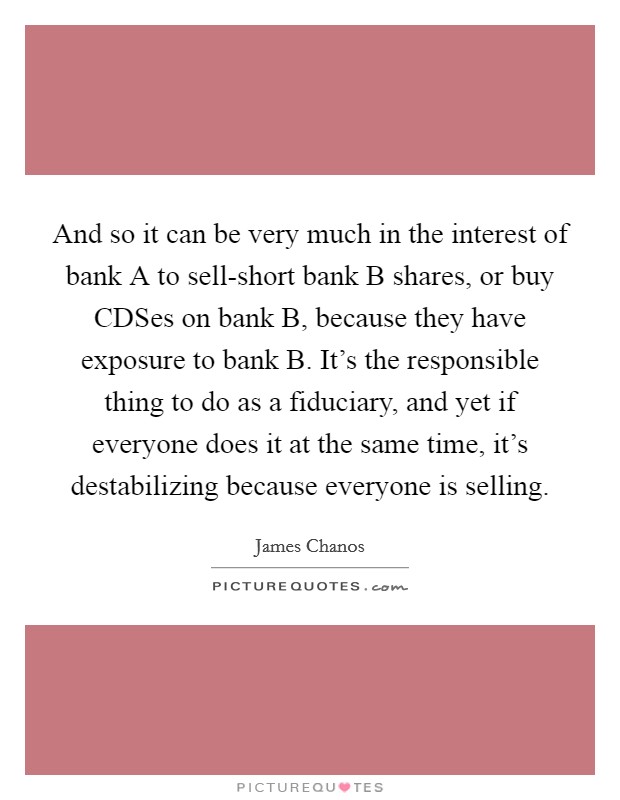 And so it can be very much in the interest of bank A to sell-short bank B shares, or buy CDSes on bank B, because they have exposure to bank B. It's the responsible thing to do as a fiduciary, and yet if everyone does it at the same time, it's destabilizing because everyone is selling Picture Quote #1