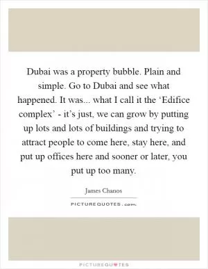 Dubai was a property bubble. Plain and simple. Go to Dubai and see what happened. It was... what I call it the ‘Edifice complex’ - it’s just, we can grow by putting up lots and lots of buildings and trying to attract people to come here, stay here, and put up offices here and sooner or later, you put up too many Picture Quote #1
