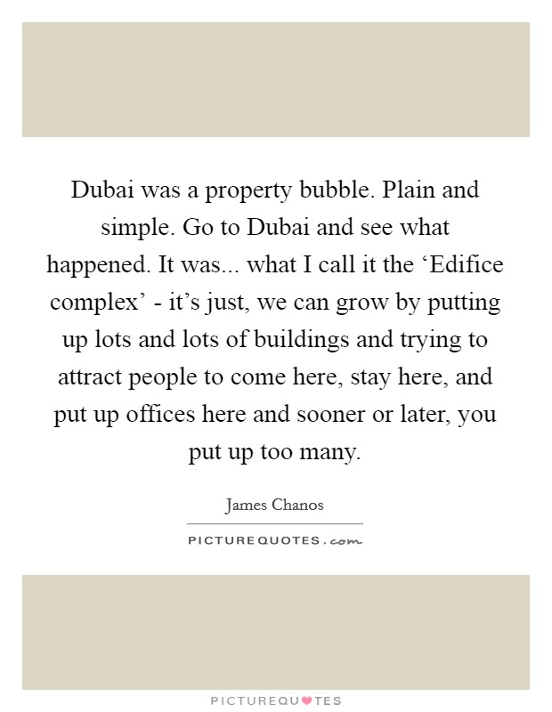 Dubai was a property bubble. Plain and simple. Go to Dubai and see what happened. It was... what I call it the ‘Edifice complex' - it's just, we can grow by putting up lots and lots of buildings and trying to attract people to come here, stay here, and put up offices here and sooner or later, you put up too many Picture Quote #1