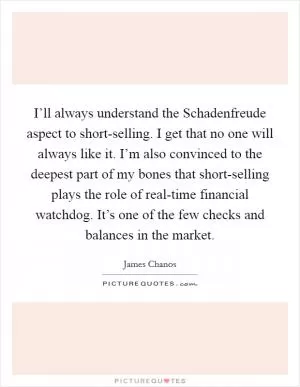 I’ll always understand the Schadenfreude aspect to short-selling. I get that no one will always like it. I’m also convinced to the deepest part of my bones that short-selling plays the role of real-time financial watchdog. It’s one of the few checks and balances in the market Picture Quote #1