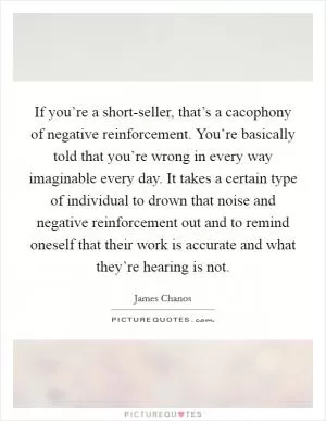 If you’re a short-seller, that’s a cacophony of negative reinforcement. You’re basically told that you’re wrong in every way imaginable every day. It takes a certain type of individual to drown that noise and negative reinforcement out and to remind oneself that their work is accurate and what they’re hearing is not Picture Quote #1