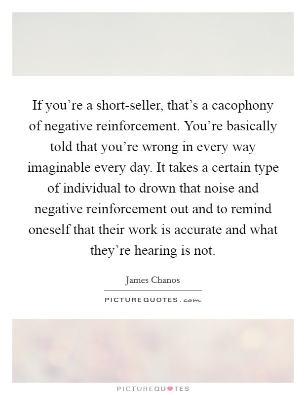 If you're a short-seller, that's a cacophony of negative reinforcement. You're basically told that you're wrong in every way imaginable every day. It takes a certain type of individual to drown that noise and negative reinforcement out and to remind oneself that their work is accurate and what they're hearing is not Picture Quote #1