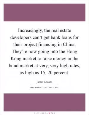 Increasingly, the real estate developers can’t get bank loans for their project financing in China. They’re now going into the Hong Kong market to raise money in the bond market at very, very high rates, as high as 15, 20 percent Picture Quote #1