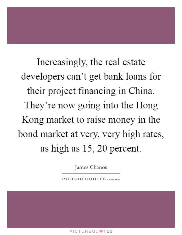 Increasingly, the real estate developers can't get bank loans for their project financing in China. They're now going into the Hong Kong market to raise money in the bond market at very, very high rates, as high as 15, 20 percent Picture Quote #1