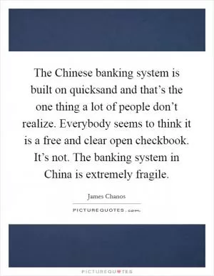 The Chinese banking system is built on quicksand and that’s the one thing a lot of people don’t realize. Everybody seems to think it is a free and clear open checkbook. It’s not. The banking system in China is extremely fragile Picture Quote #1