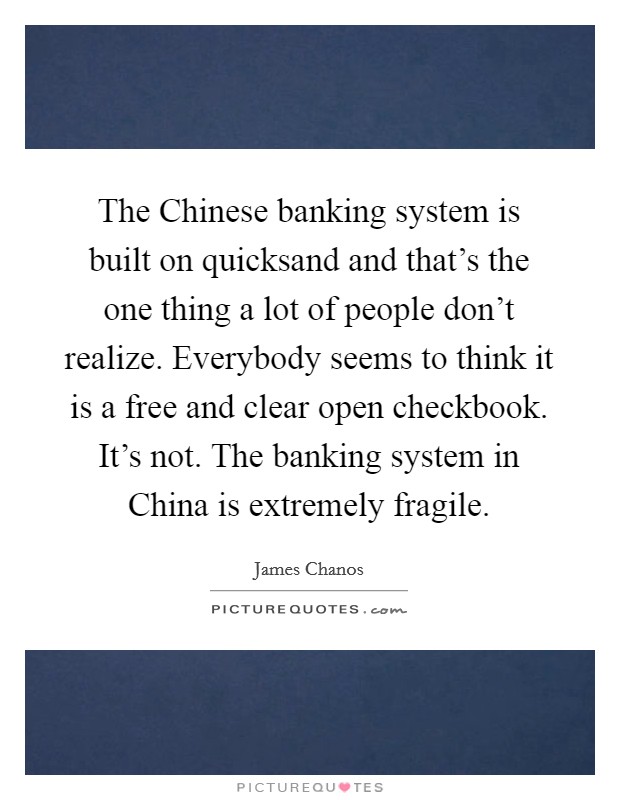 The Chinese banking system is built on quicksand and that's the one thing a lot of people don't realize. Everybody seems to think it is a free and clear open checkbook. It's not. The banking system in China is extremely fragile Picture Quote #1