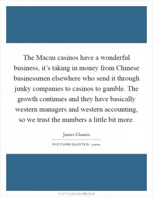 The Macau casinos have a wonderful business, it’s taking in money from Chinese businessmen elsewhere who send it through junky companies to casinos to gamble. The growth continues and they have basically western managers and western accounting, so we trust the numbers a little bit more Picture Quote #1