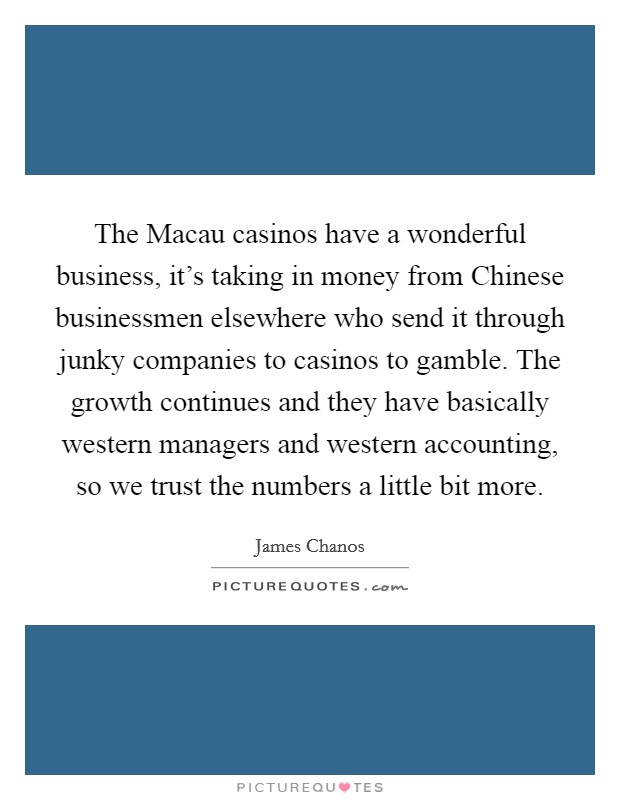 The Macau casinos have a wonderful business, it's taking in money from Chinese businessmen elsewhere who send it through junky companies to casinos to gamble. The growth continues and they have basically western managers and western accounting, so we trust the numbers a little bit more Picture Quote #1