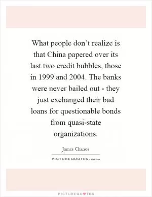What people don’t realize is that China papered over its last two credit bubbles, those in 1999 and 2004. The banks were never bailed out - they just exchanged their bad loans for questionable bonds from quasi-state organizations Picture Quote #1
