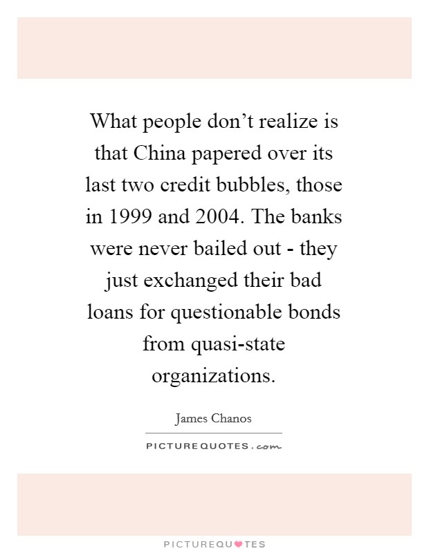 What people don't realize is that China papered over its last two credit bubbles, those in 1999 and 2004. The banks were never bailed out - they just exchanged their bad loans for questionable bonds from quasi-state organizations Picture Quote #1