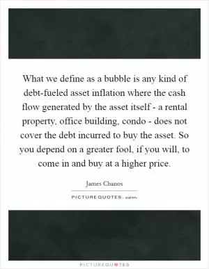 What we define as a bubble is any kind of debt-fueled asset inflation where the cash flow generated by the asset itself - a rental property, office building, condo - does not cover the debt incurred to buy the asset. So you depend on a greater fool, if you will, to come in and buy at a higher price Picture Quote #1