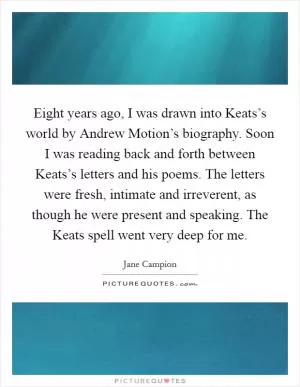 Eight years ago, I was drawn into Keats’s world by Andrew Motion’s biography. Soon I was reading back and forth between Keats’s letters and his poems. The letters were fresh, intimate and irreverent, as though he were present and speaking. The Keats spell went very deep for me Picture Quote #1