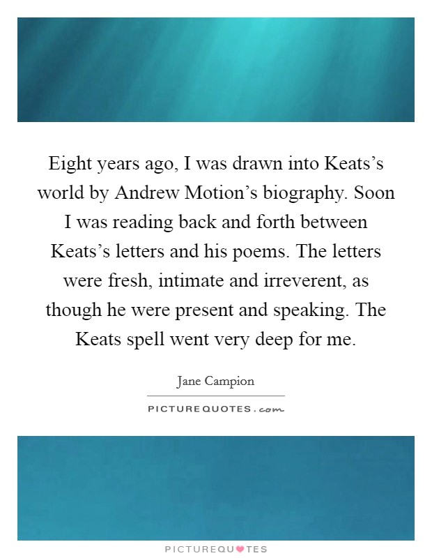Eight years ago, I was drawn into Keats's world by Andrew Motion's biography. Soon I was reading back and forth between Keats's letters and his poems. The letters were fresh, intimate and irreverent, as though he were present and speaking. The Keats spell went very deep for me Picture Quote #1
