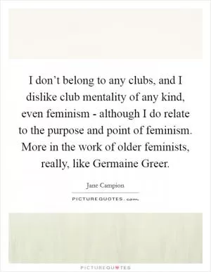 I don’t belong to any clubs, and I dislike club mentality of any kind, even feminism - although I do relate to the purpose and point of feminism. More in the work of older feminists, really, like Germaine Greer Picture Quote #1