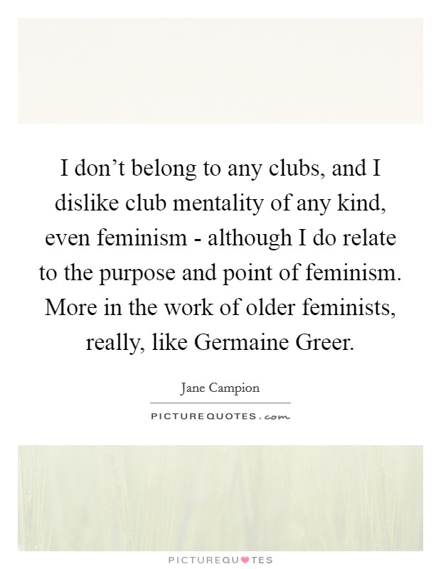 I don't belong to any clubs, and I dislike club mentality of any kind, even feminism - although I do relate to the purpose and point of feminism. More in the work of older feminists, really, like Germaine Greer Picture Quote #1