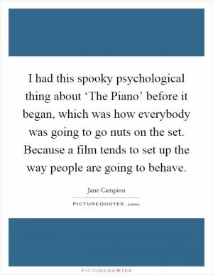 I had this spooky psychological thing about ‘The Piano’ before it began, which was how everybody was going to go nuts on the set. Because a film tends to set up the way people are going to behave Picture Quote #1