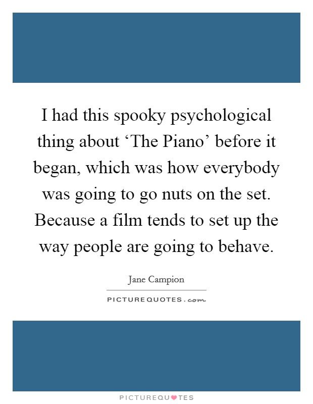 I had this spooky psychological thing about ‘The Piano' before it began, which was how everybody was going to go nuts on the set. Because a film tends to set up the way people are going to behave Picture Quote #1