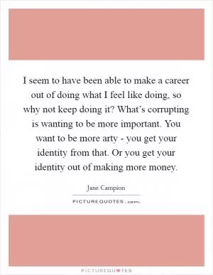 I seem to have been able to make a career out of doing what I feel like doing, so why not keep doing it? What’s corrupting is wanting to be more important. You want to be more arty - you get your identity from that. Or you get your identity out of making more money Picture Quote #1