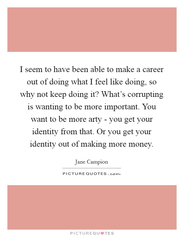 I seem to have been able to make a career out of doing what I feel like doing, so why not keep doing it? What's corrupting is wanting to be more important. You want to be more arty - you get your identity from that. Or you get your identity out of making more money Picture Quote #1