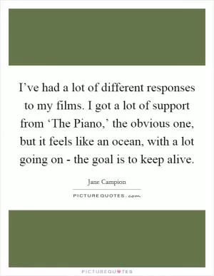 I’ve had a lot of different responses to my films. I got a lot of support from ‘The Piano,’ the obvious one, but it feels like an ocean, with a lot going on - the goal is to keep alive Picture Quote #1