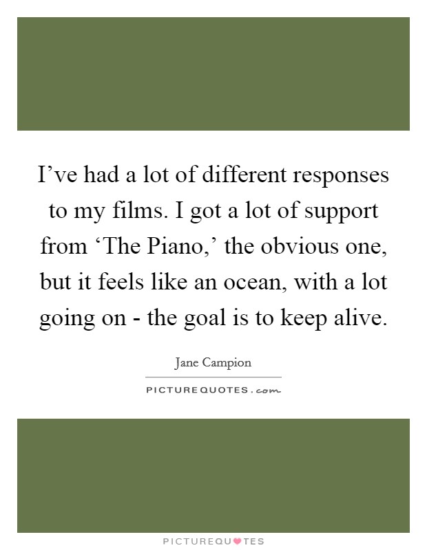 I've had a lot of different responses to my films. I got a lot of support from ‘The Piano,' the obvious one, but it feels like an ocean, with a lot going on - the goal is to keep alive Picture Quote #1