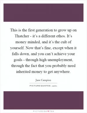 This is the first generation to grow up on Thatcher - it’s a different ethos. It’s money minded, and it’s the cult of yourself. Now that’s fine, except when it falls down, and you can’t achieve your goals - through high unemployment, through the fact that you probably need inherited money to get anywhere Picture Quote #1